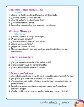 Guillermo Jorge Manuel José
Mem Fox
1.	 ¿Cómo era Guillermo Jorge Manuel José? Descríbelo.
2.	 ¿Qué le sucedía a la señorita Ana?
3.	 ¿Qué hizo el niño por la señorita Ana?
4.	 ¿Qué es la memoria para ti?
5.	 Cuéntale a tu curso algo que recuerdes con alegría.
Mirringa Mirronga
Rafael Pombo
1.	 ¿Qué va a realizar Mirringa Mirronga?
2.	 ¿A quienes van a invitar?
3.	 ¿Qué quiere que coman sus invitados?
4.	 ¿Cómo termina la fiesta?
5.	 ¿Te gustaría haber asistido?
6.	 Memoriza partes del poema y repite en voz alta rápidamente sin
equivocarte.
La tortilla corredora
Anónimo
1.	 ¿De qué ingredientes estaba hecha la tortilla?
2.	 ¿Por qué razón huyó del horno la tortilla?
3.	 ¿Cómo terminó la historia de la tortilla?
Oficios y profesiones
1.	 ¿Qué oficio o profesión te gustó más?, ¿y cuál te gustó menos?¿Por qué?
2.	 ¿En qué te gustaría trabajar cuando seas mayor?
3.	 ¿Para dedicarnos a cuáles oficios o profesiones es importante que nos
guste la ciencia?
4.	 Cuando nuestras mascotas se enferman, ¿a qué profesional nos
debemos dirigir?
5.	 ¿Cuál es la diferencia entre un médico o doctora y un veterinario?
&ciento &setenta y &cinco 175
 