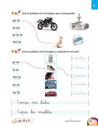 t
pa to
pi to
ta pa
la ta
mo to
to se
au to
pi le ta
me ta
Tapa &la &maleta.
Toma &mi &lata.
&veinticinco
1
Une la palabra con la imagen que corresponde.
2
Une la palabra con la imagen y repásala en el carril.
@lata
@tose
@pito
@meta
@auto
25pp. 30 y 31
 
