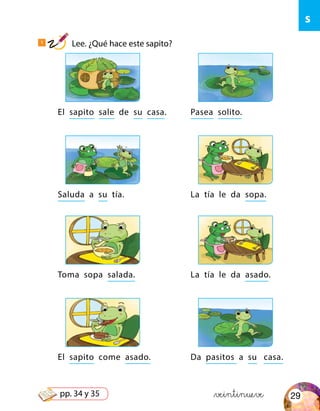 s
El sapito sale de su casa.
Toma sopa salada.
Saluda a su tía.
El sapito come asado.
Pasea solito.
La tía le da asado.
La tía le da sopa.
Da pasitos a su casa.
&veintinueve
1
Lee. ¿Qué hace este sapito?
29pp. 34 y 35
 
