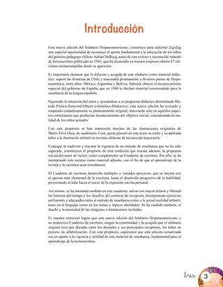 Introducción
&tres
Esta nueva edición del Silabario Hispanoamericano, constituye para editorial Zig-Zag
una especial oportunidad de reconocer el aporte fundamental a la educación de los niños
del genuino pedagogo chileno Adrián Duflocq, autor de este exitoso y reconocido método
de lectoescritura publicado en 1945, que ha alcanzado en nuestra empresa editora 87 edi-
ciones ininterrumpidas desde su aparición.
Es importante destacar que la difusión y acogida de este silabario como material didác-
tico, superó las fronteras de Chile y trascendió prontamente a diversos países de Hispa-
noamérica, entre ellos: México, Argentina y Bolivia. Además obtuvo el reconocimiento
especial del gobierno de España, que en 1948 lo declaró material recomendado para la
enseñanza de la lengua española.
Siguiendo la intención del autor y ajustándose a su propuesta didáctica denominada Mé-
todo Fónico-Sensorial-Objetivo-Sintético-Deductivo, esta nueva edición ha revisado y
respetado cuidadosamente su planteamiento original, innovando solo en aquellos aspec-
tos contextuales que producían distanciamiento del objetivo inicial, considerando la rea-
lidad de los niños actuales.
Con este propósito se han mantenido muchas de las ilustraciones originales de
Mario Silva Ossa, de seudónimo Coré, quien plasmó en este texto su estilo y su aplicada
labor a la ilustración infantil en revistas chilenas de reconocida trayectoria.
Conjugar la tradición y rescatar la vigencia de un método de enseñanza que no ha sido
superado, constituyen el propósito de esta reedición que rescata además, la propuesta
inicial del autor de incluir como complemento un Cuaderno de escritura. Por ello, se ha
incorporado este recurso como material adjunto, con el fin de que el aprendizaje de la
lectura y la escritura sean simultáneos.
El Cuaderno de escritura desarrolla múltiples y variados ejercicios, que se inician con
el apresto más elemental de la escritura, hasta el desarrollo progresivo de la habilidad,
proyectando al niño hacia el inicio de la expresión escrita personal.
Así mismo, se ha intentado también en este cuaderno, salvar con mayor énfasis y libertad
las barreras del tiempo y los desafíos del contexto de recepción, incorporando ejercicios
pertinentes y adecuados tanto al método de enseñanza como a la actual realidad infantil,
tanto en el lenguaje como en los temas y tópicos abordados. Se ha cuidado también, el
diseño y la amenidad de las imágenes e ilustraciones incluidas.
Es nuestra intención lograr que esta nueva edición del Silabario Hispanoamericano y
su respectivo Cuaderno de escritura, tengan la continuidad y la acogida que el silabario
original tuvo por décadas entre los docentes y sus principales receptores, los niños en
proceso de alfabetización. Con este propósito, esperamos que esta edición actualizada
sea un aporte a la vigencia y utilidad de este material de enseñanza, fundamental para el
aprendizaje de la lectoescritura.
3
 