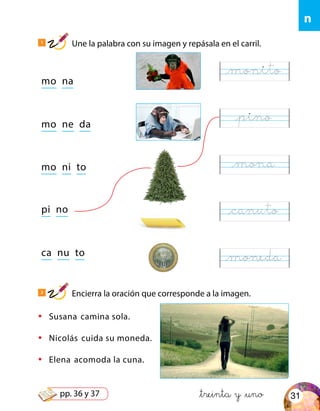 n
mo na
mo ne da
mo ni to
ca nu to
pi no
•	 Susana camina sola.
•	 Nicolás cuida su moneda.
•	 Elena acomoda la cuna.
&treinta y &uno
1
Une la palabra con su imagen y repásala en el carril.
2
Encierra la oración que corresponde a la imagen.
@monito
@pino
@mona
@canuto
@moneda
31pp. 36 y 37
 