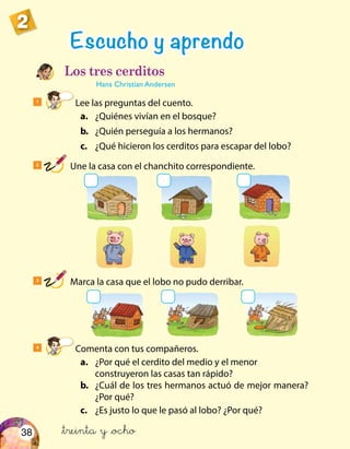 38
2
Los tres cerditos
Hans Christian Andersen
1
Lee las preguntas del cuento.
	 a.	 ¿Quiénes vivían en el bosque?
	b.	 ¿Quién perseguía a los hermanos?
	c.	 ¿Qué hicieron los cerditos para escapar del lobo?
4
Comenta con tus compañeros.
	 a.	 ¿Por qué el cerdito del medio y el menor
construyeron las casas tan rápido?
	b.	 ¿Cuál de los tres hermanos actuó de mejor manera?
¿Por qué?
	c.	 ¿Es justo lo que le pasó al lobo? ¿Por qué?
Escucho y aprendo
2
Une la casa con el chanchito correspondiente.
3
Marca la casa que el lobo no pudo derribar.
&treinta y &ocho
 