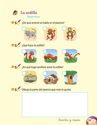 39
1
¿De qué animal se habla en el poema?
2
¿Qué hace la ardilla?
3
¿En qué lugar prefiere estar la ardilla?
4
Dibuja la parte del poema que más te gustó.
La ardilla
Amado Nervo
&treinta y &nueve
 