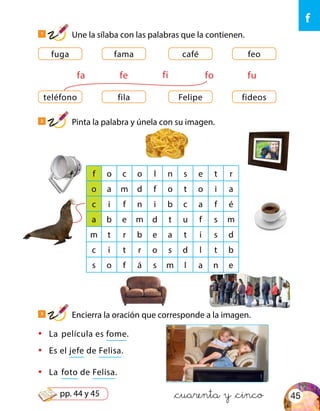 &cuarenta y &cinco
•	 La película es fome.
•	 Es el jefe de Felisa.
•	 La foto de Felisa.
teléfono Felipefila fideos
fuga caféfama feo
fa fe fofi fu
f o c o l n s e t r
o a m d f o t o i a
c i f n i b c a f é
a b e m d t u f s m
m t r b e a t i s d
c i t r o s d l t b
s o f á s m l a n e
1
Une la sílaba con las palabras que la contienen.
3
Encierra la oración que corresponde a la imagen.
2
Pinta la palabra y únela con su imagen.
f
45pp. 44 y 45
 