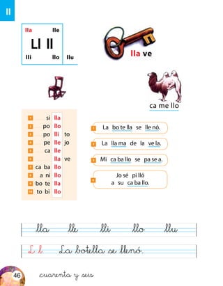 L &l La &botella &se &llenó.
&lla &lle &lli &llo &llu
ll
lla lle
lli llo
Ll ll
llu
lla ve
ca me llo
La bo te lla se lle nó.1
La lla ma de la ve la.2
1 si	 lla
2 po	 llo
3 po	 lli 	 to
4 pe	 lle	jo
5 ca	 lle
6 	lla	ve
7 ca ba	llo
8 a ni	llo
9 bo te	lla
10 to bi	llo
Mi ca ba llo se pa se a.3
Jo sé pi lló
a su ca ba llo.
4
&cuarenta y &seis46
 