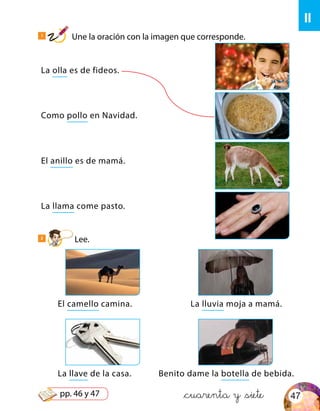ll
La olla es de fideos.
Como pollo en Navidad.
El anillo es de mamá.
La llama come pasto.
El camello camina.
La llave de la casa.
La lluvia moja a mamá.
Benito dame la botella de bebida.
1
Une la oración con la imagen que corresponde.
2
Lee.
&cuarenta y &siete 47pp. 46 y 47
 