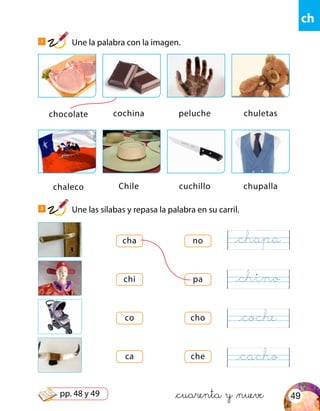 ch
chocolate
chaleco
cochina
Chile
peluche
cuchillo
chuletas
chupalla
cha
chi
co
ca
no
pa
cho
che
&cuarenta y &nueve
1
Une la palabra con la imagen.
2
Une las sílabas y repasa la palabra en su carril.
@chapa
@chino
@coche
@cacho
49pp. 48 y 49
 