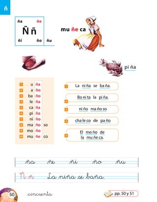 ña ñe
ñi ño
Ñ ñ
ñu
mu ñe ca
pi ña
La ni ña se ba ña.1
Bo ni ta la pi ña.
2
1 u	 ña
2 a	 ño
3 ba	 ño
4 le	 ña
5 ca	 ña
6 pi	 ña
7 ni	 ño
8 ma	 ño	so
9 mo	 ño
10 mu	 ñe	 co
ni ño ma ño so3
cha le co de pa ño4
El mo ño de
la mu ñe ca.
5
Ñ &ñ La &niña &se &baña.
&ña &ñe &ñi &ño &ñu
ñ
&cincuenta50 pp. 50 y 51
 
