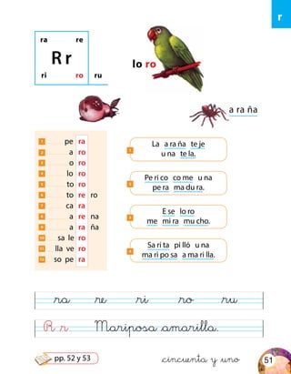 R &r Mariposa &amarilla.
&ra &re &ri &ro &ru
ra re
ri ro
R r
ru
lo ro
a ra ña
1 pe	 ra
2 a	 ro
3 o	 ro
4 lo	 ro
5 to	 ro
6 to	 re	 ro
7 ca	 ra
8 a	 re	na
9 a	 ra	 ña
10 sa le	 ro
11 lla ve	ro
12 so pe	 ra
Pe ri co co me u na
pe ra ma du ra.
2
La a ra ña te je
u na te la.
1
E se lo ro
me mi ra mu cho.
3
Sa ri ta pi lló u na
ma ri po sa a ma ri lla.
4
r
&cincuenta y &uno 51pp. 52 y 53
 