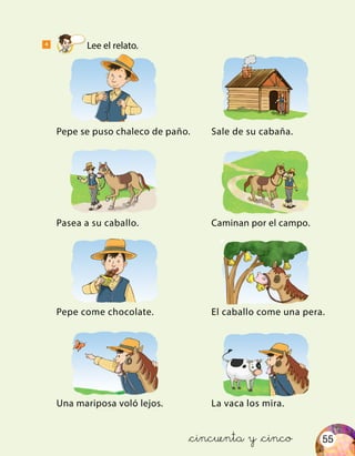 55
4
Lee el relato.
Pepe se puso chaleco de paño.
Pepe come chocolate.
Pasea a su caballo.
Una mariposa voló lejos.
Sale de su cabaña.
El caballo come una pera.
Caminan por el campo.
La vaca los mira.
&cincuenta y &cinco
 
