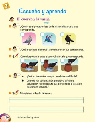 56
3
1
¿Quién es el protagonista de la historia? Marca la que
corresponde.
Escucho y aprendo
El cuervo y la vasija
Esopo
4
	 a.	 ¿Cuál es la enseñanza que nos deja esta fábula?
	 b.	 Cuando has tenido algún problema difícil de
solucionar, ¿qué haces, te das por vencido o tratas de
buscar una solución?
3
¿Cómo logró tomar agua el cuervo? Marca la que corresponde.
2
¿Qué le sucedía al cuervo? Coméntalo con tus compañeros.
5
Mi opinión sobre la fábula es:
&cincuenta y &seis
 
