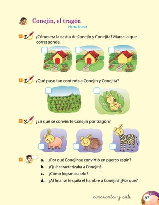 57
1
¿Cómo era la casita de Conejín y Conejita? Marca la que
corresponde.
2
¿Qué puso tan contento a Conejín y Conejita?
3
¿En qué se convierte Conejín por tragón?
Conejín, el tragón
Marta Brunet
4
	a.	 ¿Por qué Conejín se convirtió en puerco espín?
	b.	 ¿Qué caracterizaba a Conejín?
	c.	 ¿Cómo logran curarlo?
	d.	 ¿Al final se le quita el hambre a Conejín? ¿Por qué?
&cincuenta y &siete
 