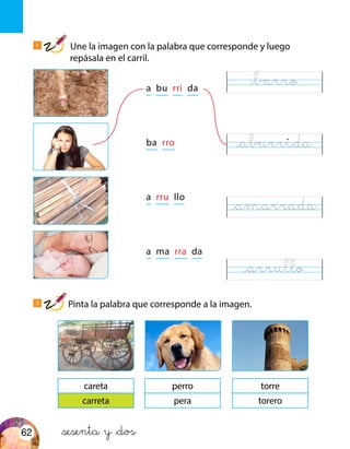 a bu rri da
ba rro
a rru llo
a ma rra da
careta
carreta
perro
pera
torre
torero
&sesenta y &dos
1
Une la imagen con la palabra que corresponde y luego
repásala en el carril.
2
Pinta la palabra que corresponde a la imagen.
@barro
@aburrida
@amarrada
@arrullo
62
 