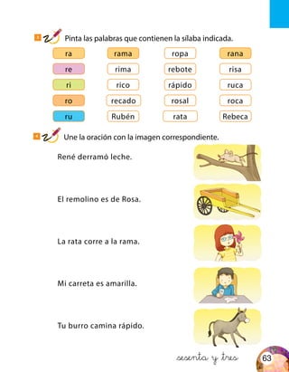 ra
ro
ri
re
ru
rama
recado
rico
rima
Rubén
ropa
rosal
rápido
rebote
rata
rana
roca
ruca
risa
Rebeca
Tu burro camina rápido.
La rata corre a la rama.
Mi carreta es amarilla.
El remolino es de Rosa.
René derramó leche.
&sesenta y &tres
3
Pinta las palabras que contienen la sílaba indicada.
4
Une la oración con la imagen correspondiente.
63
 