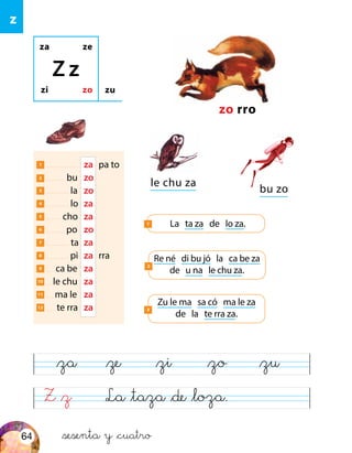 za ze
zi zo
Z z
zu
zo rro
La ta za de lo za.1
1 	 za	 pa to
2 bu	zo
3 la	zo
4 lo	za
5 cho	za
6 po	zo
7 ta	 za
8 pi	za	rra
9 ca be	 za
10 le chu	za
11 ma le	 za
12 te rra	 za
Re né di bu jó la ca be za
de u na le chu za.
2
Zu le ma sa có ma le za
de la te rra za.
3
le chu za
bu zo
Z &z La &taza &de &loza.
&za &ze &zi &zo &zu
z
&sesenta y &cuatro64
 