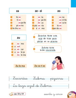 La &taza &azul &de Zulema.
Zacarías Zulema &pizarra
za ze - zi zo
Zu le ma Za ca rí as
Za ca rí as tie ne u na
ca ja de ti zas pa ra
pin tar en su pi za rra.
1
zu
1 lo	za
2 ti	za
	3 	 za pa llo
4 pi	za rra
5 le chu	za
1 	 zu	mo
2 a	 zul
3 a	 zú	car
4 a	 zu	 le	jo
5 	 Zu	 le	ma
1 	 ze	ta
2 	 ze	 pe lín
	3 	 Ze	us
4 	piz	 ze	ría
5 	 á	 zi	mo
1 	 zo	na
2 	 zo	rri llo
	3 	 zó	 ca lo
4 	la	zo
5 	pe	 da	 zo
Zu le ma to ma
le che a zu ca ra da.
2
&sesenta y &cinco 65pp. 58 y 59
 