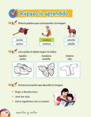 68
Repaso lo aprendido
1
Pinta la palabra que corresponde a la imagen.
2
Lee y pinta el objeto según se indica.
3
Encierra la oración que describe la imagen.
camello
caballo
carreta
carrera
muñeca
mañoso
zapatos
azules
mariposa
amarilla
chaleco
rojo
•	 Pepe y Renato leen.
•	 José lee solo.
•	 Zaira regalonea con su mamá.
&sesenta y &ocho
 