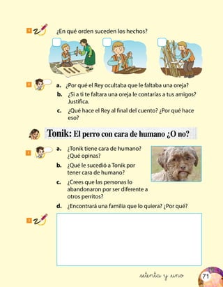71
5
	 a.	 ¿Por qué el Rey ocultaba que le faltaba una oreja?
	b.	 ¿Si a ti te faltara una oreja le contarías a tus amigos?
Justifica.
	c.	 ¿Qué hace el Rey al final del cuento? ¿Por qué hace
eso?
4
	 ¿En qué orden suceden los hechos?
2
Tonik: El perro con cara de humano ¿O no?
1
	a.	 ¿Tonik tiene cara de humano?
¿Qué opinas?
	b.	 ¿Qué le sucedió a Tonik por
tener cara de humano?
	c.	 ¿Crees que las personas lo
abandonaron por ser diferente a
otros perritos?
	d.	 ¿Encontrará una familia que lo quiera? ¿Por qué?
&setenta y &uno
 