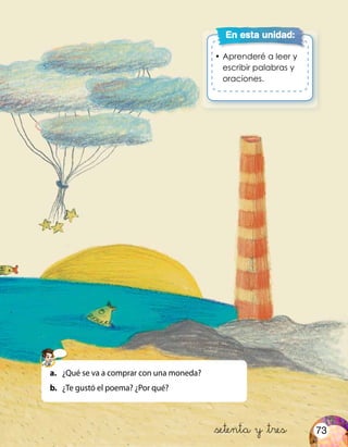 •	Aprenderé a leer y
escribir palabras y
oraciones.
En esta unidad:
&setenta y &tres
a.	 ¿Qué se va a comprar con una moneda?
b.	 ¿Te gustó el poema? ¿Por qué?
73
 