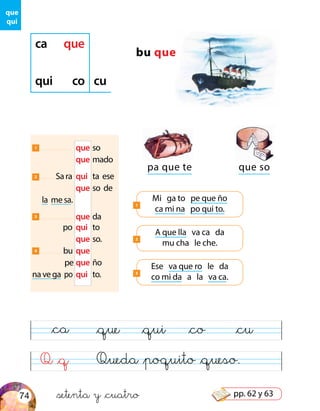 Q &q Queda &poquito &queso.
&ca &que &qui &co &cu
que
qui
bu que
pa que te
1 	 que	so
	que	mado
2 Sa ra	 qui	 ta ese
	 que	so de
la me sa.
3 	 que	da
po	 qui	to
	 que	so.
4 bu	que
pe	que	ño
na ve ga po	qui	to.
A que lla va ca da
mu cha le che.
2
que so
Ese va que ro le da
co mi da a la va ca.
3
ca que
qui co cu
Mi ga to pe que ño
ca mi na po qui to.
1
&setenta y &cuatro74 pp. 62 y 63
 