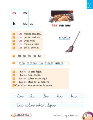 Las &islas &están &lejos.
&las &les &lis &los &lus
8 La	 is	 la está lejos.
9 La	 os	 cura noche.
10 Las	 es	 cobas están aquí.
11 Las	 as	 tillas de la madera.
12 Con el	 us	 lero se estira la masa.
las ma nos
es co ba
as es
is os us
1 	 Las 	manos lavadas.
2 	 Las 	peras maduras.
3 	 Las 	uvas ricas.
4 	 Los 	tomates rojos.
5 	 Las 	piñas bonitas.
las les lis los lus6
as no es co bas is la os cu ro us le ro7
as es
is
os us
&setenta y &cinco 75pp. 64 y 65
 