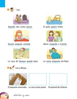 Aquella rata come queso.
El paquete amarrado. El quitasol de Zulema.La vaca come pasto.
Quiero poquita comida.
La casa de Quique queda lejos.
El gato quiere leche.
María maquilla a Camila.
La cama pequeña de Pepe.
&setenta y &seis
1
Lee.
2
Lee y dibuja.
76
 