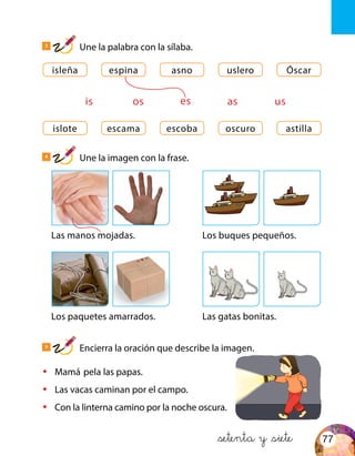 islote
isleña
escoba
asno
escama
espina
oscuro
uslero
astilla
Óscar
is os ases us
Las manos mojadas.
Los paquetes amarrados.
Los buques pequeños.
Las gatas bonitas.
•	 Mamá pela las papas.
•	 Las vacas caminan por el campo.
•	 Con la linterna camino por la noche oscura.
&setenta y &siete
3
Une la palabra con la sílaba.
4
Une la imagen con la frase.
5
Encierra la oración que describe la imagen.
77
 
