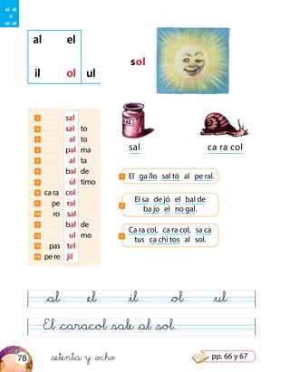 sol
al el
il ol ul
sal ca ra col
1 	 sal
2 	 sal	 to
3 	 al	 to
4 	 pal	 ma
5 	 al	 ta
6 	 bal	 de
7 	 úl	 timo
8 ca ra	 col
9 pe	 ral
10 ro	 sal
11 	 bal	 de
12 	 ul	 mo
13 pas	 tel
14 pe re	 jil
El sa de jó el bal de
ba jo el no gal.
2
Ca ra col, ca ra col, sa ca
tus ca chi tos al sol.
3
El ga llo sal tó al pe ral.1
El &caracol &sale &al &sol.
&al &el &il &ol &ul
al el
il
ol ul
&setenta y &ocho78 pp. 66 y 67
 