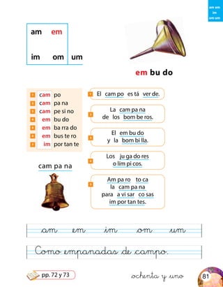 Como &empanadas &de &campo.
am em
im
om um
em bu do
am em
im om um
1 	 cam	 po
2 	 cam	 pa na
3 	 cam	 pe si no
4 	 em	 bu do
5 	 em	 ba rra do
6 	 em	 bus te ro
7 	 im	 por tan te
El cam po es tá ver de.1
La cam pa na
de los bom be ros.
2
cam pa na
El em bu do
y la bom bi lla.
3
Los ju ga do res
o lím pi cos.
4
Am pa ro to ca
la cam pa na
para a vi sar co sas
im por tan tes.
5
&am &em &im &om &um
&ochenta y &uno 81pp. 72 y 73
 
