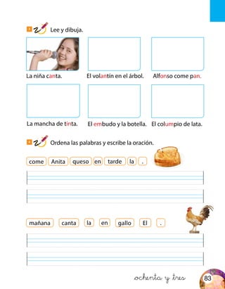 &ochenta y &tres
La niña canta.
La mancha de tinta.
El volantín en el árbol. Alfonso come pan.
El embudo y la botella. El columpio de lata.
come
El .mañana
Anita
canta gallo
queso tardeen la .
la en
3
Lee y dibuja.
4
Ordena las palabras y escribe la oración.
83
 