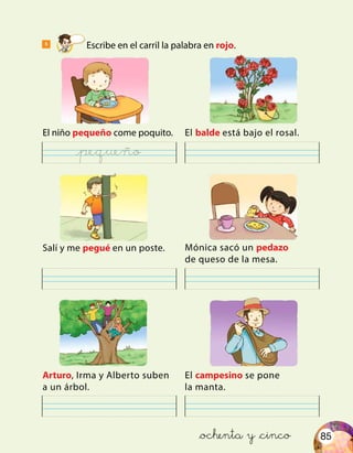 85
5
Escribe en el carril la palabra en rojo.
El niño pequeño come poquito.
Salí y me pegué en un poste.
Arturo, Irma y Alberto suben
a un árbol.
El balde está bajo el rosal.
Mónica sacó un pedazo
de queso de la mesa.
El campesino se pone
la manta.
&ochenta y &cinco
@pequeño
 