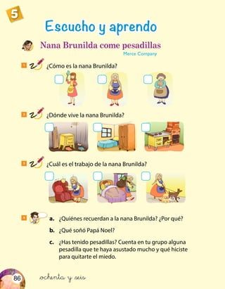 86
5
1
¿Cómo es la nana Brunilda?
4
	 a.	 ¿Quiénes recuerdan a la nana Brunilda? ¿Por qué?
	 b.	 ¿Qué soñó Papá Noel?
	 c.	 ¿Has tenido pesadillas? Cuenta en tu grupo alguna
pesadilla que te haya asustado mucho y qué hiciste
para quitarte el miedo.
Escucho y aprendo
Nana Brunilda come pesadillas
Merce Company
2
¿Dónde vive la nana Brunilda?
3
¿Cuál es el trabajo de la nana Brunilda?
&ochenta y &seis
 