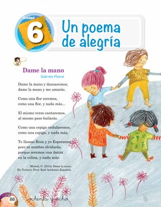 Dame la mano
Gabriela Mistral
Dame la mano y danzaremos;
dame la mano y me amarás.
Como una flor seremos,
como una flor, y nada más...
El mismo verso cantaremos,
al mismo paso bailarás.
Como una espiga ondularemos,
como una espiga, y nada más.
Te llamas Rosa y yo Esperanza;
pero tu nombre olvidarás,
porque seremos una danza
en la colina, y nada más.
Mistral, G. (2010). Dame la mano.
En Ternura. Perú: Real Academia Española.
&ochenta y &ocho
6
Unidad
Un poema
de alegría
88
 
