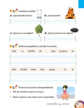 a) ¿Qué líquido tomas?
c) ¿Qué es un eucalipto?
b) ¿Qué quema?
d) ¿Qué se pone en la cabeza?
Julio familia viajaLa de . eninvierno
•	 Me da miedo el perro furioso.
•	 María parece una reina con su peinado.
siete Amalia notas toca en elpiano
&noventa y &cinco
3
Contesta y escribe.
4
Ordena las palabras y escribe la oración.
5
Encierra la oración correspondiente.
.
95
 