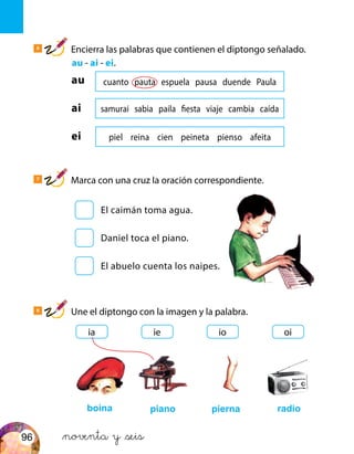 cuanto pauta espuela pausa duende Paula
samurai sabia paila fiesta viaje cambia caída
piel reina cien peineta pienso afeita
boina piano pierna radio
6
Encierra las palabras que contienen el diptongo señalado.
	 au - ai - ei.
7
Marca con una cruz la oración correspondiente.
8
Une el diptongo con la imagen y la palabra.
au
ai
ei
El caimán toma agua.
Daniel toca el piano.
El abuelo cuenta los naipes.
ia ie oiio
&noventa y &seis96
 