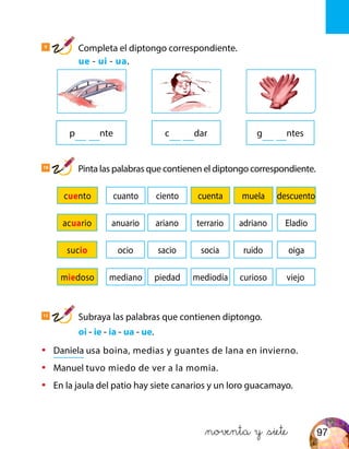 10
Pinta las palabras que contienen el diptongo correspondiente.
11
Subraya las palabras que contienen diptongo.
	oi - ie - ia - ua - ue.
pqu qunte cqu qudar gqu uentes
cuento cuanto ciento cuenta muela descuento
acuario anuario ariano terrario adriano Eladio
sucio ocio sacio socia ruido oiga
miedoso mediano piedad viejomediodía curioso
•	 Daniela usa boina, medias y guantes de lana en invierno.
•	 Manuel tuvo miedo de ver a la momia.
•	 En la jaula del patio hay siete canarios y un loro guacamayo.
&noventa y &siete
9
Completa el diptongo correspondiente.
	 ue - ui - ua.
97
 