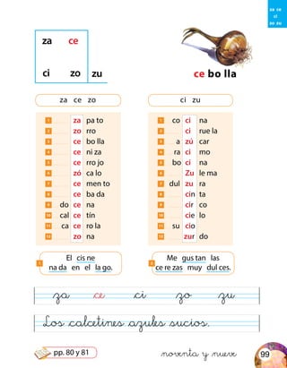 1 co	 ci	 na
2 	 ci	 rue la
3 a	 zú	 car
4 ra	 ci	 mo
5 bo	 ci	 na
6 	 Zu	 le ma
7 dul	 zu	 ra
8 	 cin 	ta
9 	 cir 	 co
10 	cie 	lo
11 su 	cio
12 zur	 do
1 	 za	 pa to
2 	 zo	 rro
3 	 ce	 bo lla
4 	 ce	 ni za
5 	 ce	 rro jo
6 	 zó	 ca lo
7 	 ce	 men to
8 	 ce	 ba da
9 do	 ce	 na
10 cal	 ce	 tín
11 ca	 ce	 ro la
12 	 zo	 na
ce bo lla
za ce
ci zo zu
za ce zo ci zu
El cis ne
na da en el la go.
1
Me gus tan las
ce re zas muy dul ces.
2
&za &ce &ci &zo &zu
Los &calcetines &azules &sucios.
za ce
ci
zo zu
&noventa y &nueve 99pp. 80 y 81
 