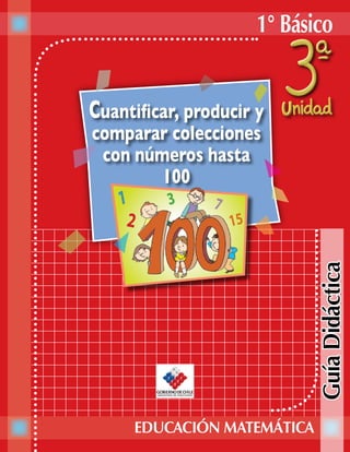 1° Básico


Cuantificar, producir y
comparar colecciones
 con números hasta
        100




                             Guía Didáctica


     EDUCACIÓN MATEMÁTICA
 