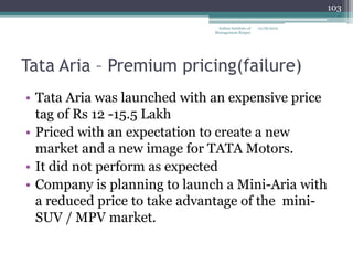 103

                               Indian Institute of   12/18/2012
                              Management Raipur




Tata Aria – Premium pricing(failure)
• Tata Aria was launched with an expensive price
  tag of Rs 12 -15.5 Lakh
• Priced with an expectation to create a new
  market and a new image for TATA Motors.
• It did not perform as expected
• Company is planning to launch a Mini-Aria with
  a reduced price to take advantage of the mini-
  SUV / MPV market.
 