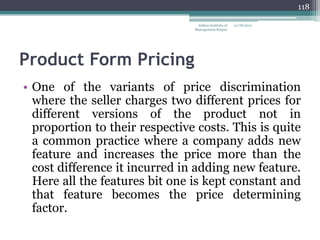 118

                                 Indian Institute of   12/18/2012
                                Management Raipur




Product Form Pricing
• One of the variants of price discrimination
  where the seller charges two different prices for
  different versions of the product not in
  proportion to their respective costs. This is quite
  a common practice where a company adds new
  feature and increases the price more than the
  cost difference it incurred in adding new feature.
  Here all the features bit one is kept constant and
  that feature becomes the price determining
  factor.
 