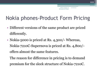 122

                                     Indian Institute of   12/18/2012
                                    Management Raipur




Nokia phones-Product Form Pricing
• Different versions of the same product are priced
 differently.
• Nokia-5000 is priced at Rs. 4,300/- Whereas,
 Nokia-7210C-Supernova is priced at Rs. 4,800/-
 offers almost the same features.
 The reason for difference in pricing is to demand
 premium for the sleek structure of Nokia-7210C.
 