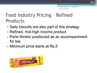 136

                               Indian Institute of   12/18/2012
                              Management Raipur




Food Industry Pricing – Refined
Products
• Salty biscuits are also part of this strategy
• Refined, mid-high income product
• Parle Nimkin positioned as an accompaniment
  for tea
• Minimum price starts at Rs.5
 