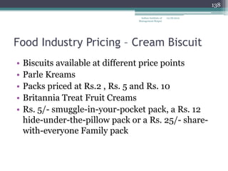 138

                                  Indian Institute of   12/18/2012
                                 Management Raipur




Food Industry Pricing – Cream Biscuit
•   Biscuits available at different price points
•   Parle Kreams
•   Packs priced at Rs.2 , Rs. 5 and Rs. 10
•   Britannia Treat Fruit Creams
•   Rs. 5/- smuggle-in-your-pocket pack, a Rs. 12
    hide-under-the-pillow pack or a Rs. 25/- share-
    with-everyone Family pack
 