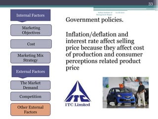 33

                               Indian Institute of   12/18/2012
Internal Factors              Management Raipur


                   Government policies.
   Marketing
   Objectives
                   Inflation/deflation and
      Cost
                   interest rate affect selling
                   price because they affect cost
Marketing Mix      of production and consumer
  Strategy         perceptions related product
                   price
External Factors

  The Market
   Demand

 Competition

Other External
   Factors
 