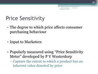 35

                                 Indian Institute of   12/18/2012
                                Management Raipur




Price Sensitivity
• The degree to which price affects consumer
  purchasing behaviour

• Input to Marketers

• Popularly measured using ―Price Sensitivity
  Meter‖ developed by P V Westerdorp
 ▫ Capture the extent to which a product has an
   inherent value denoted by price
 
