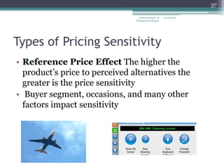 37

                                 Indian Institute of   12/18/2012
                                Management Raipur




Types of Pricing Sensitivity
• Reference Price Effect The higher the
  product‘s price to perceived alternatives the
  greater is the price sensitivity
• Buyer segment, occasions, and many other
  factors impact sensitivity
 