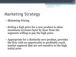 4

                                   Indian Institute of   12/18/2012
                                  Management Raipur




Marketing Strategy
• Skimming Pricing

• Setting a high price for a new product to skim
  maximum revenues layer by layer from the
  segments willing to pay the high price.

• Appropriate for a distinctly new product, provides
  the firm with an opportunity to profitably reach
  market segment that are not sensitive to the high
  initial price
 