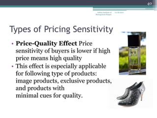40

                                  Indian Institute of   12/18/2012
                                 Management Raipur




Types of Pricing Sensitivity
• Price-Quality Effect Price
  sensitivity of buyers is lower if high
  price means high quality
• This effect is especially applicable
  for following type of products:
  image products, exclusive products,
  and products with
  minimal cues for quality.
 