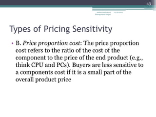 43

                                Indian Institute of   12/18/2012
                               Management Raipur




Types of Pricing Sensitivity
• B. Price proportion cost: The price proportion
  cost refers to the ratio of the cost of the
  component to the price of the end product (e.g.,
  think CPU and PCs). Buyers are less sensitive to
  a components cost if it is a small part of the
  overall product price
 
