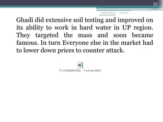 53

                              Indian Institute of   12/18/2012
                             Management Raipur


Ghadi did extensive soil testing and improved on
its ability to work in hard water in UP region.
They targeted the mass and soon became
famous. In turn Everyone else in the market had
to lower down prices to counter attack.
 
